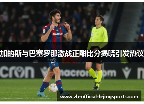 加的斯与巴塞罗那激战正酣比分揭晓引发热议